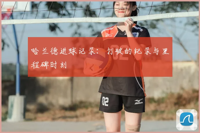 哈兰德进球记录：打破的纪录与里程碑时刻
