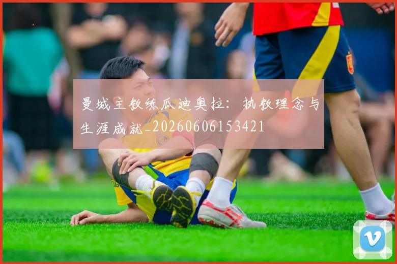 曼城主教练瓜迪奥拉：执教理念与生涯成就_20260606153421