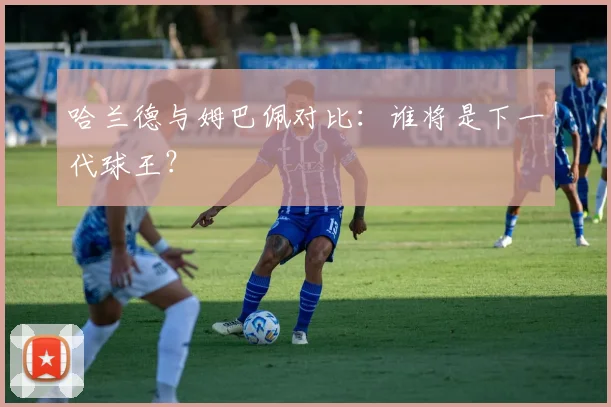 哈兰德与姆巴佩对比：谁将是下一代球王？
