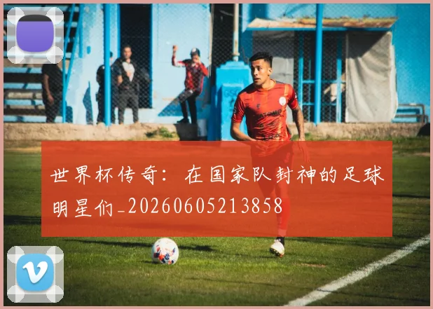 世界杯传奇:在国家队封神的足球明星们_20260605213858