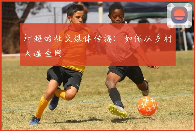 村超的社交媒体传播：如何从乡村火遍全网