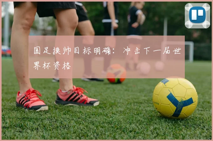 国足换帅目标明确:冲击下一届世界杯资格
