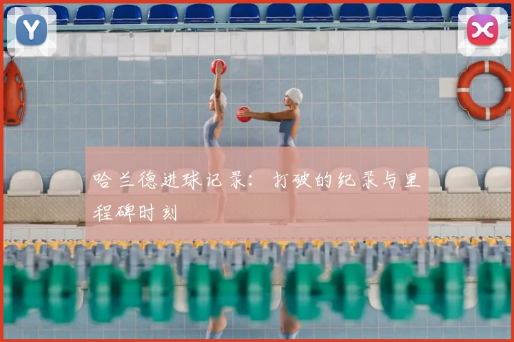 哈兰德进球记录：打破的纪录与里程碑时刻