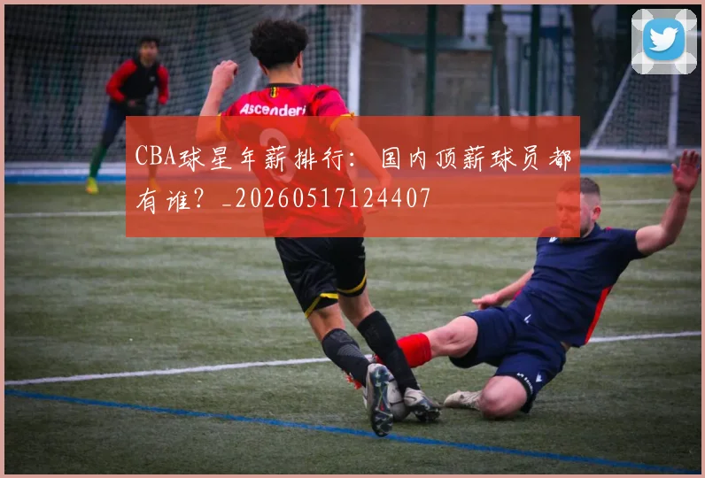 CBA球星年薪排行：国内顶薪球员都有谁？_20260517124407