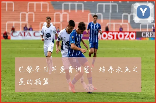 巴黎圣日耳曼青训营:培养未来之星的摇篮