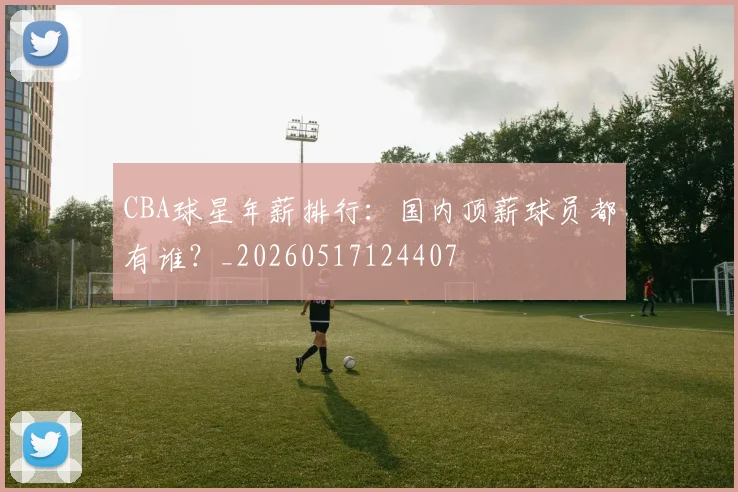 CBA球星年薪排行:国内顶薪球员都有谁?_20260517124407