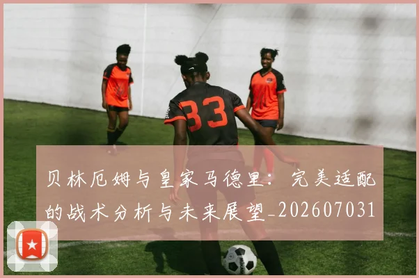 贝林厄姆与皇家马德里：完美适配的战术分析与未来展望_20260703181949