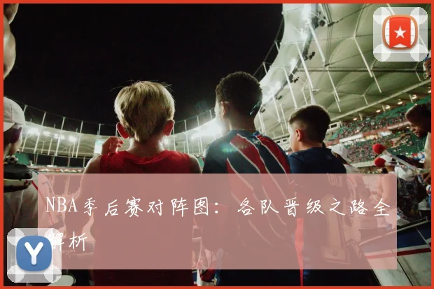 NBA季后赛对阵图：各队晋级之路全解析