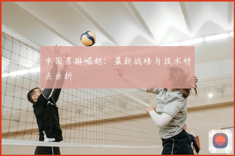 中国男排崛起：最新战绩与技术特点分析
