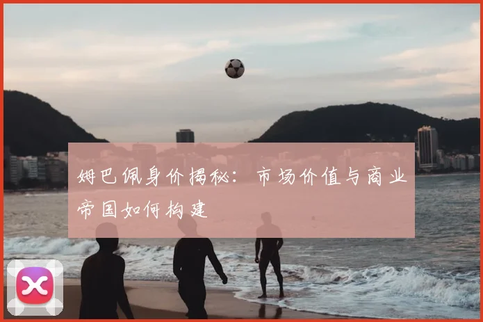 姆巴佩身价揭秘：市场价值与商业帝国如何构建
