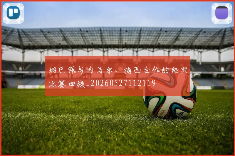 姆巴佩与内马尔、梅西合作的经典比赛回顾_20260527112119