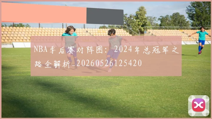 NBA季后赛对阵图:2024年总冠军之路全解析_20260526125420