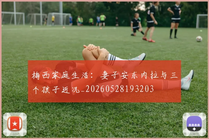 梅西家庭生活:妻子安东内拉与三个孩子近况_20260528193203