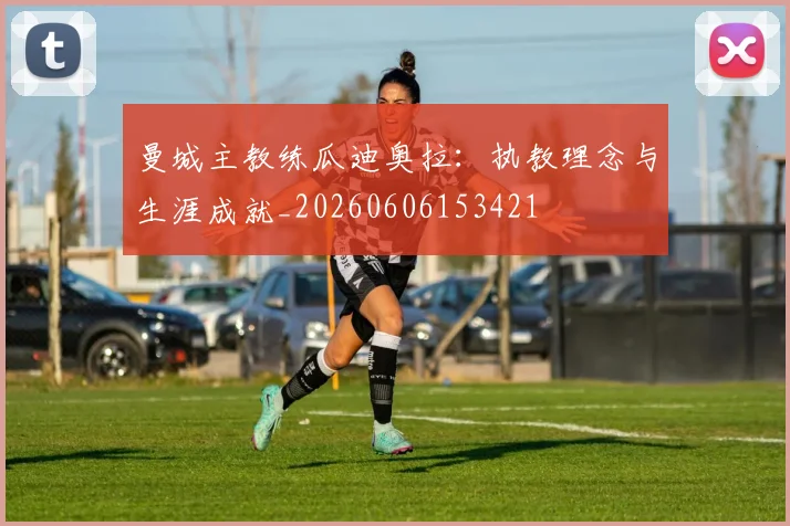 曼城主教练瓜迪奥拉:执教理念与生涯成就_20260606153421