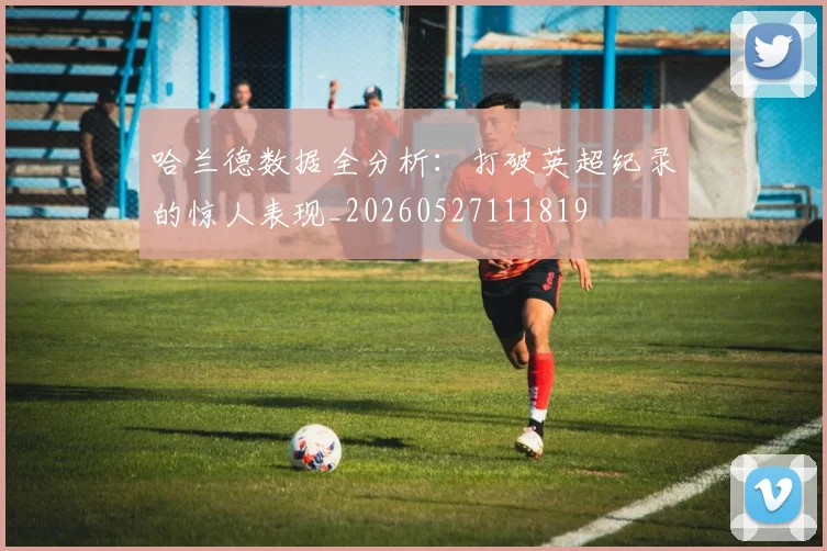 哈兰德数据全分析：打破英超纪录的惊人表现_20260527111819