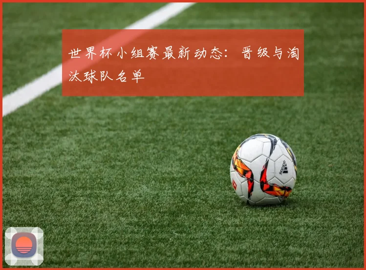 世界杯小组赛最新动态：晋级与淘汰球队名单