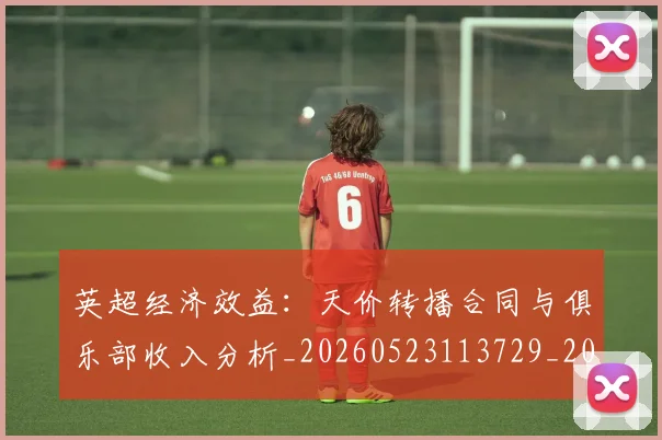 英超经济效益:天价转播合同与俱乐部收入分析_20260523113729_20260702174410