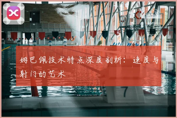 姆巴佩技术特点深度剖析:速度与射门的艺术