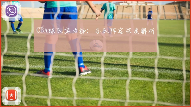 CBA球队实力榜：各队阵容深度解析