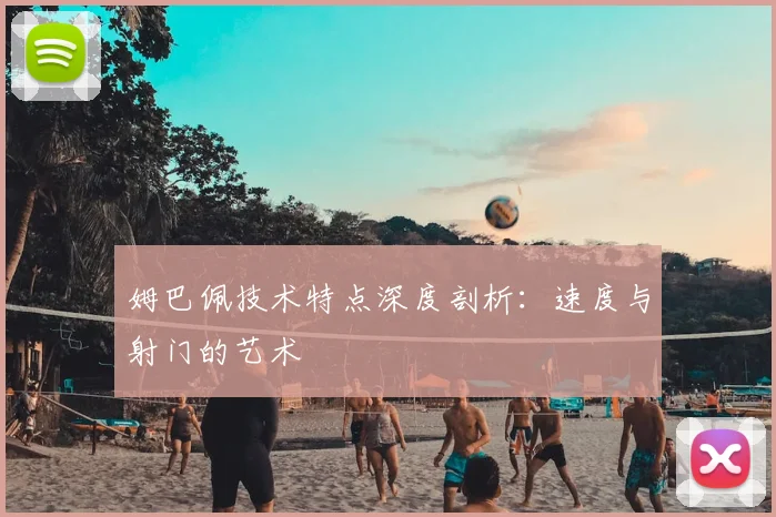 姆巴佩技术特点深度剖析：速度与射门的艺术