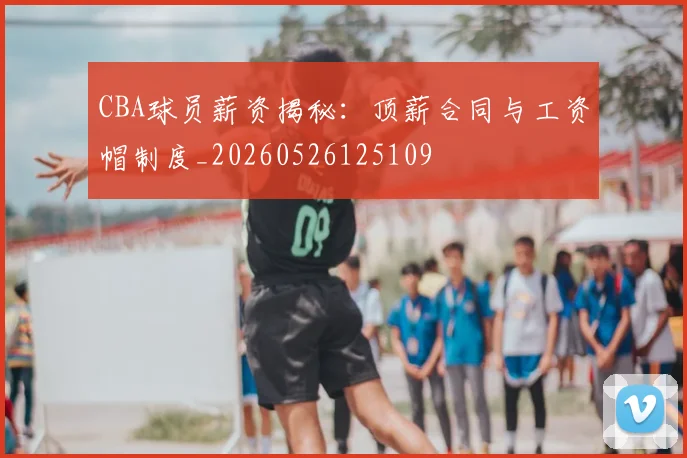 CBA球员薪资揭秘：顶薪合同与工资帽制度_20260526125109
