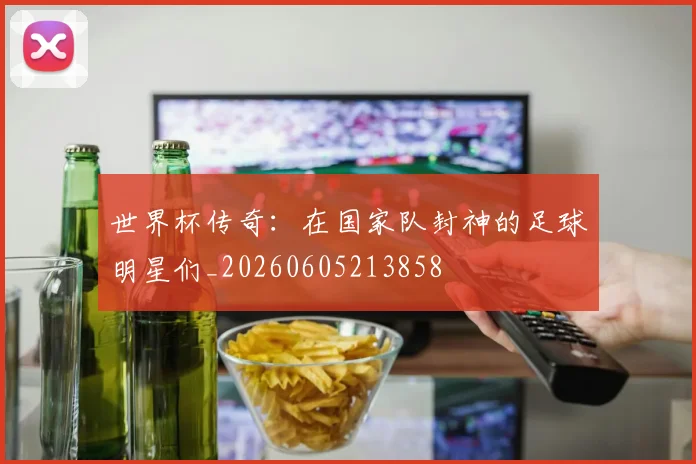 世界杯传奇：在国家队封神的足球明星们_20260605213858