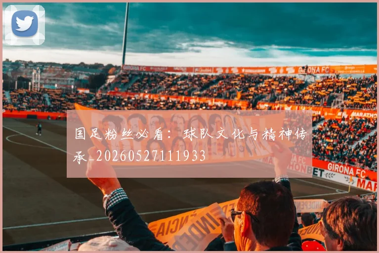 国足粉丝必看：球队文化与精神传承_20260527111933