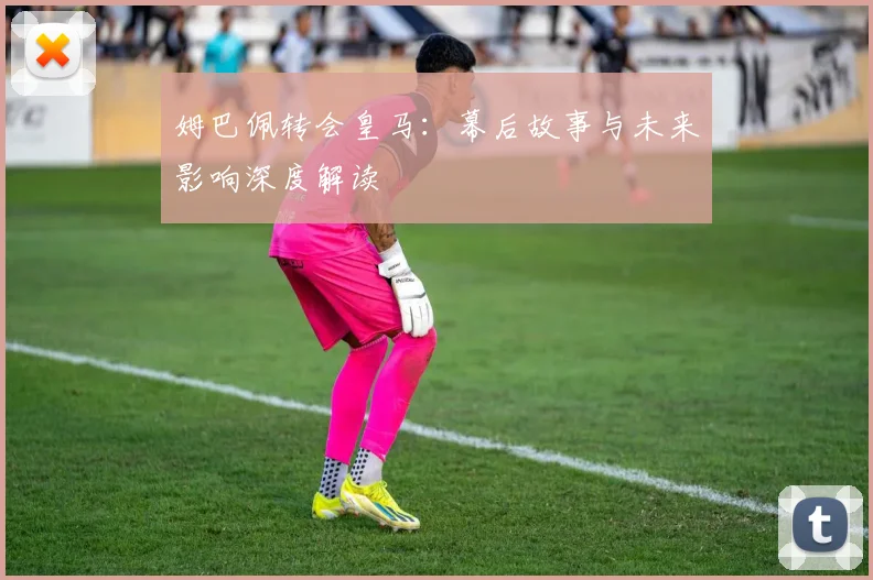 姆巴佩转会皇马：幕后故事与未来影响深度解读