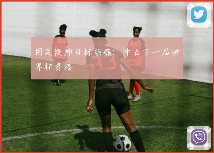 国足换帅目标明确:冲击下一届世界杯资格