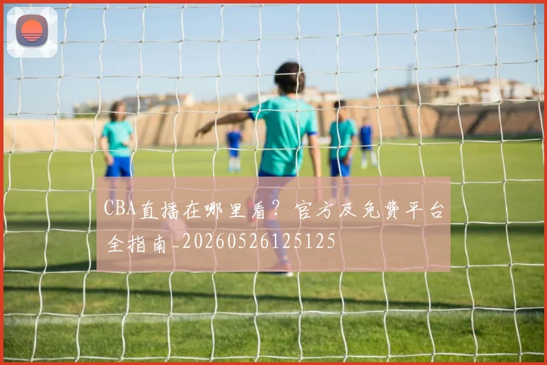 CBA直播在哪里看?官方及免费平台全指南_20260526125125